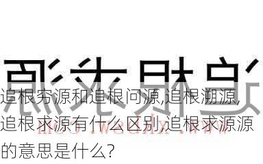 追根穷源和追根问源,追根溯源,追根求源有什么区别,追根求源源的意思是什么?